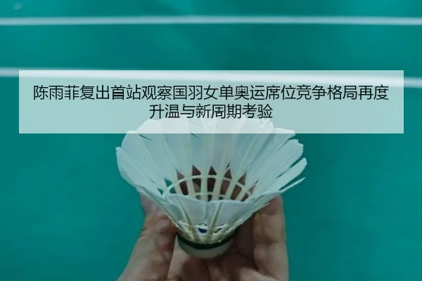 陈雨菲复出首站观察国羽女单奥运席位竞争格局再度升温与新周期考验