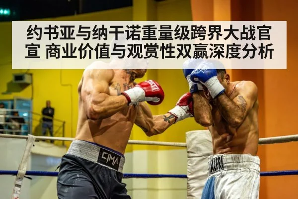 约书亚与纳干诺重量级跨界大战官宣 商业价值与观赏性双赢深度分析