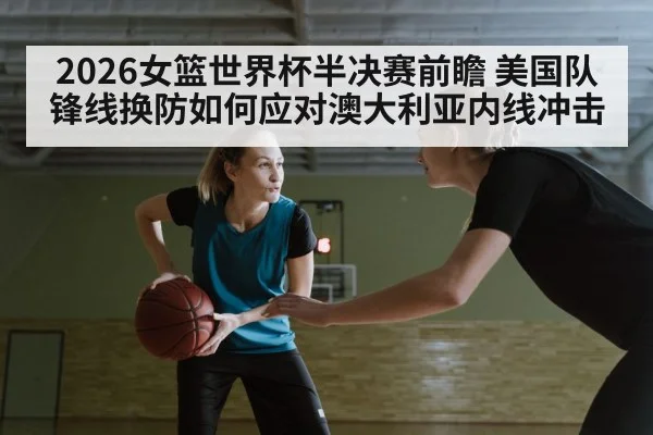 2026女篮世界杯半决赛前瞻 美国队锋线换防如何应对澳大利亚内线冲击