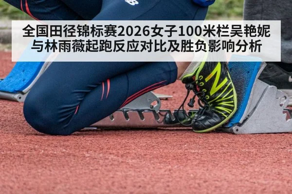 全国田径锦标赛2026女子100米栏吴艳妮与林雨薇起跑反应对比及胜负影响分析