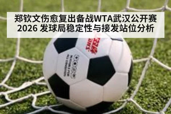 郑钦文伤愈复出备战WTA武汉公开赛2026 发球局稳定性与接发站位分析